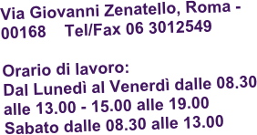 Via Giovanni Zenatello, Roma - 00168    Tel/Fax 06 3012549

Orario di lavoro:  
Dal Lunedì al Venerdì dalle 08.30 alle 13.00 - 15.00 alle 19.00
Sabato dalle 08.30 alle 13.00